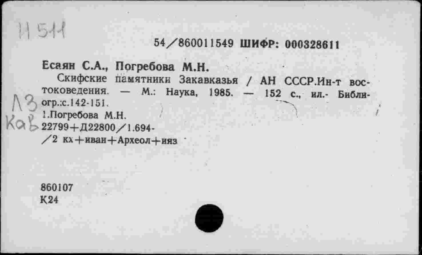 ﻿11 544
54/860011549 ШИФР: 000328611
Есаян C.A., Погребова М.Н.
Скифские памятники Закавказья / АН СССР.Ин-т вос-токоведения. - М.: Наука, 1985, - 152 с., ил,- Библи-\	огр.:с. 142-151.
1.Погребова М.Н.
KQ Ь 22799+Д22800/1.694-
/2 кх+иван+Археол+ияз
860107
К24